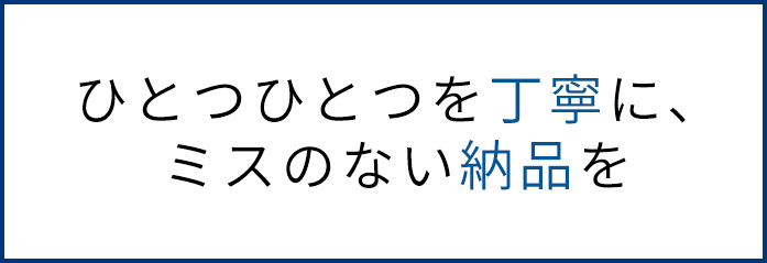 ひとつひとつを丁寧に、ミスのない納品を